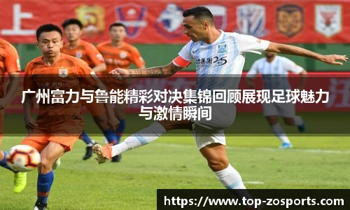 广州富力与鲁能精彩对决集锦回顾展现足球魅力与激情瞬间